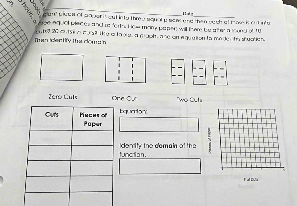 Date
giant piece of paper is cut into three equal pieces and then each of those is cut into
a hree equal pieces and so forth. How many papers will there be after a round of 10
cuts? 20 cuts? n cuts? Use a table, a graph, and an equation to model this situation.
Then identify the domain.
Zero Cuts One Cut Two Cuts
Equation:
Identify the domain of the 
function.