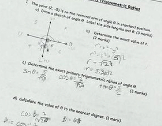 THgonometric Ratíos
(2,-5) is on the terminal arm of angle 0 in standard position 
1. The point ) Drow a sketch of gle θ. Label the side lengths and 0. (3 marks 
b) Determine the exoct volue of r. 
(2 marks) 
c) Determine the exact primary trigonometric ratios of angle B
(3 morks) 
d) Calculate the value of θ to the nearest degree. (1 mark)