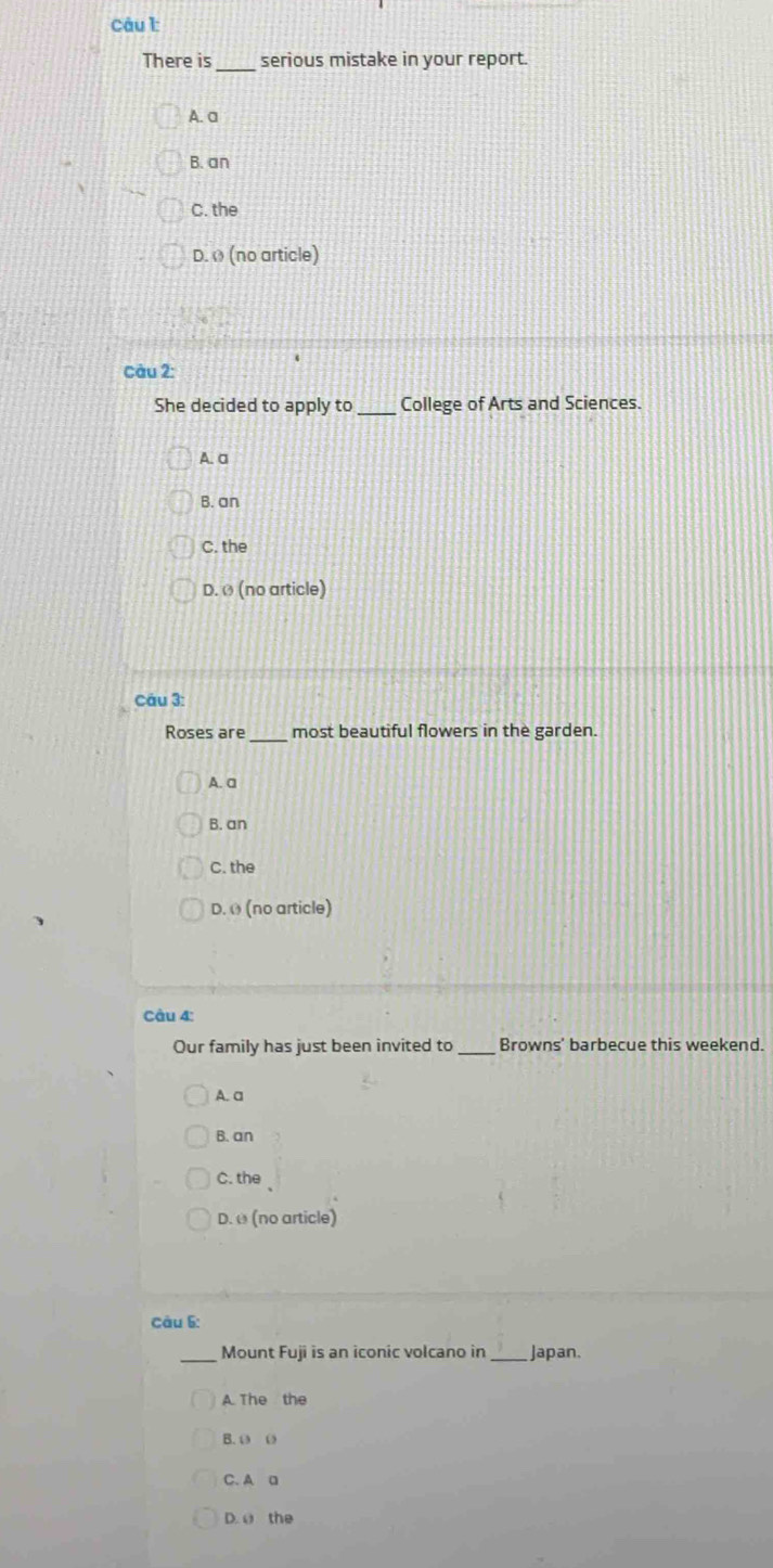 There is serious mistake in your report.
A. a
B. an
C. the
D. » (no article)
Câu 2:
She decided to apply to _College of Arts and Sciences.
A. a
B. an
C. the
D. Ø (no article)
Câu 3:
Roses are _most beautiful flowers in the garden.
A. a
B. an
C. the
D. θ (no article)
Câu 4:
Our family has just been invited to _Browns' barbecue this weekend.
A. a
B. an
C. the
D. ω (no article)
Câu 6:
_Mount Fuji is an iconic volcano in _Japan.
A The the
B. 0 0
C. A a
D. a the