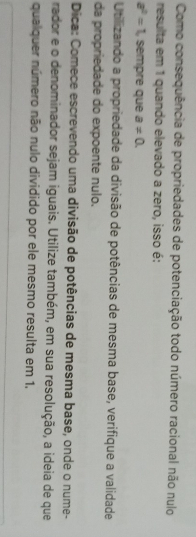 Como consequência de propriedades de potenciação todo número racional não nulo 
resulta em 1 quando elevado a zero, isso é:
a^2=1 , sempre que a!= 0. 
Utilizando a propriedade da divisão de potências de mesma base, verifique a validade 
da propriedade do expoente nulo. 
Dica: Comece escrevendo uma divisão de potências de mesma base, onde o nume- 
rador e o denominador sejam iguais. Utilize também, em sua resolução, a ideia de que 
qualquer número não nulo dividido por ele mesmo resulta em 1.