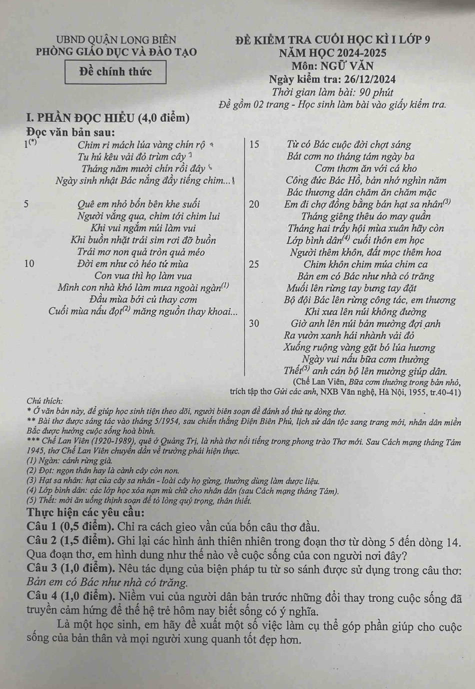 UBND QUẬN LONG BIÊN Đề KIÊM TRA CUỚI Học kì 1 lớp 9
phòng giảo dục và đảo tạo NăM HỌC 2024-2025
Đề chính thức Môn: NGỨ VăN
Ngày kiểm tra: 26/12/2024
Thời gian làm bài: 90 phút
Đề gồm 02 trang - Học sinh làm bài vào giấy kiểm tra.
I. PHÀN ĐỌC HIÊU (4,0 điểm)
Đọc văn bản sau:
1(*)  Chim ri mách lúa vàng chín rộ* 15  Từ có Bác cuộc đời chợt sáng
Tu hú kêu vải đỏ trùm cây ¹ Bát cơm no tháng tám ngày ba
Tháng năm mười chín rồi đây Cơm thơm ăn với cá kho
Ngày sinh nhật Bác nắng đầy tiếng chim... Công đức Bác Hồ, bản nhớ nghìn năm
Bác thương dân chăm ăn chăm mặc
5 Quê em nhỏ bốn bên khe suối 20 Em đi chợ đồng bằng bán hạt sa nhân³)
Người vắng qua, chim tới chim lui Tháng giêng thêu áo may quần
Khi vui ngắm núi làm vui  Tháng hai trầy hội mùa xuân hãy còn
Khi buồn nhặt trái sim rơi đỡ buồn  Lớp bình đá n^((4)) cuối thôn em học
Trái mơ non quả tròn quả méo Người thêm khôn, đất mọc thêm hoa
10 Đời em như cỏ héo tứ mùa 25 Chim khôn chim múa chim ca
Con vua thì họ làm vua Bản em có Bác như nhà có trăng
Mình con nhà khó làm mưa ngoài ngàn('')  Muối lên rừng tay bưng tay đặt
Đầu mùa bới củ thay cơm Bộ đội Bác lên rừng công tác, em thương
Cuối mùa nấu vector aot^((2)) măng nguồn thay khoai...   Khi xưa lên núi không đường
30 Giờ anh lên núi bản mường đợi anh
Ra vườn xanh hái nhành vải đỏ
Xuống ruộng vàng gặt bó lúa hương
Ngày vui nấu bữa cơm thường
Thết( anh cán bộ lên mường giúp dân.
(Chế Lan Viên, Bữa cơm thường trong bản nhỏ,
trích tập thơ Gửi các anh, NXB Văn nghệ, Hà Nội, 1955, tr.40-41)
Chú thích:
Ở văn bản này, để giúp học sinh tiện theo dõi, người biên soạn đề đánh số thứ tự dòng thơ.
* Bài thơ được sáng tác vào tháng 5/1954, sau chiến thắng Điện Biên Phủ, lịch sử dân tộc sang trang mới, nhân dân miền
Bắc được hưởng cuộc sống hoà bình.
*** Chể Lan Viên (1920-1989), quê ở Quảng Trị, là nhà thơ nổi tiếng trong phong trào Thơ mới. Sau Cách mạng tháng Tám
1945, thơ Chế Lan Viên chuyển dần về trường phái hiện thực.
(1) Ngàn: cánh rừng già,
(2) Đọt: ngọn thân hay là cành cây còn non.
(3) Hạt sa nhân: hạt của cây sa nhân - loài cây họ gừng, thường dùng làm dược liệu.
(4) Lớp bình dân: các lớp học xóa nạn mù chữ cho nhân dân (sau Cách mạng tháng Tám).
(5) Thết: mời ăn uồng thịnh soạn để tỏ lòng quý trọng, thân thiết.
Thực hiện các yêu cầu:
Câu 1 (0,5 điểm). Chỉ ra cách gieo vần của bốn câu thơ đầu.
Câu 2 (1,5 điểm). Ghi lại các hình ảnh thiên nhiên trong đoạn thơ từ dòng 5 đến dòng 14.
Qua đoạn thơ, em hình dung như thế nào về cuộc sống của con người nơi đây?
Câu 3 (1,0 điểm). Nêu tác dụng của biện pháp tu từ so sánh được sử dụng trong câu thơ:
Bản em có Bác như nhà có trăng.
Câu 4 (1,0 điểm). Niềm vui của người dân bản trước những đổi thay trong cuộc sống đã
truyền cảm hứng để thế hệ trẻ hôm nay biết sống có ý nghĩa.
Là một học sinh, em hãy để xuất một số việc làm cụ thể góp phần giúp cho cuộc
sống của bản thân và mọi người xung quanh tốt đẹp hơn.