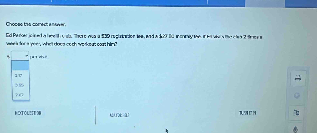 Choose the correct answer.
Ed Parker joined a health club. There was a $39 registration fee, and a $27.50 monthly fee. If Ed visits the club 2 times a
week for a year, what does each workout cost him?
$ per visit.
3.17
3.55
7.67
NEXT QUESTION ASK FOR HELP TURN IT IN