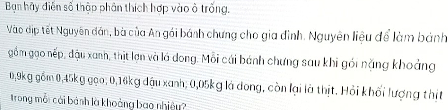 Bạn hãy điễn số thập phân thích hợp vào ô trống. 
Vào dịp tết Nguyên đán, bà của An gói bánh chưng cho gia đình. Nguyên liệu để làm bánh 
gồm gạo nếp, đậu xanh, thịt lợn và lá dong. Mỗi cái bánh chưng sau khi gói nặng khoảng
0,9kg gồm 0,45kg gạo; 0,16kg đậu xanh; 0,05kg là dong, còn lại là thịt. Hỏi khối lượng thịt 
trong mối cái bánh là khoảng bao nhiệu?