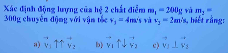 Xác định động lượng của hệ 2 chất điểm m_1=200g và m_2=
300g chuyến động với vận tốc v_1=4m/s và v_2=2m/s , biết rằng:
a) ^to _v1uparrow overleftrightarrow v_2 b) vector v_1uparrow downarrow vector v_2 c) vector v_1⊥ vector v_2