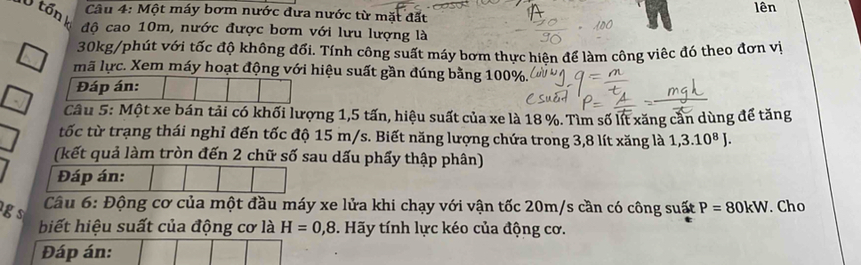 Một máy bơm nước đưa nước từ mặt đất lên 
V tốn k độ cao 10m, nước được bơm với lưu lượng là
30kg /phút với tốc độ không đổi. Tính công suất máy bơm thực hiên để làm công viêc đó theo đơn vị 
mã lực. Xem máy hoạt động với hiệu suất gần đúng bằng 100%. 
Đáp án: 
Câu 5: Một xe bán tải có khối lượng 1, 5 tấn, hiệu suất của xe là 18 %. Tìm số lít xăng cần dùng để tăng 
tốc từ trạng thái nghỉ đến tốc độ 15 m/s. Biết năng lượng chứa trong 3,8 lít xăng là 1, 3.10^8J. 
(kết quả làm tròn đến 2 chữ số sau dấu phẩy thập phân) 
Đáp án: 
g s 
Câu 6: Động cơ của một đầu máy xe lửa khi chạy với vận tốc 20m/s cần có công suất P=80kW. Cho 
biết hiệu suất của động cơ là H=0,8. Hãy tính lực kéo của động cơ. 
Đáp án: