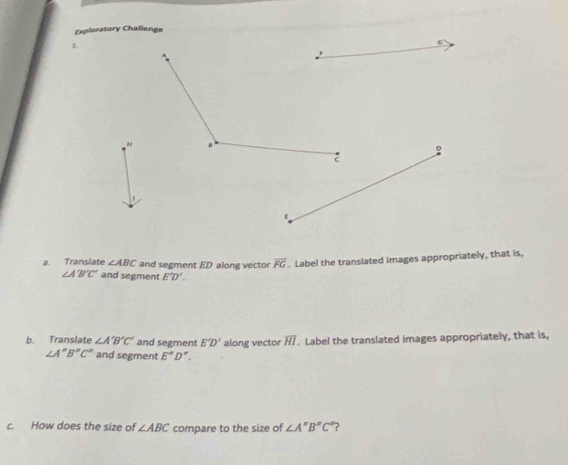 Exploratory Challenge 
L 
H 
a. Translate ∠ ABC and segment ED along vector overline FG. Label the translated images appropriately, that is,
∠ A'B'C' and segment E'D'. 
b. Translate ∠ A'B'C' and segment E'D' along vector overline HI. Label the translated images appropriately, that is,
∠ A''B''C'' and segment E''D''. 
c. How does the size of ∠ ABC compare to the size of ∠ A''B''C'' ?