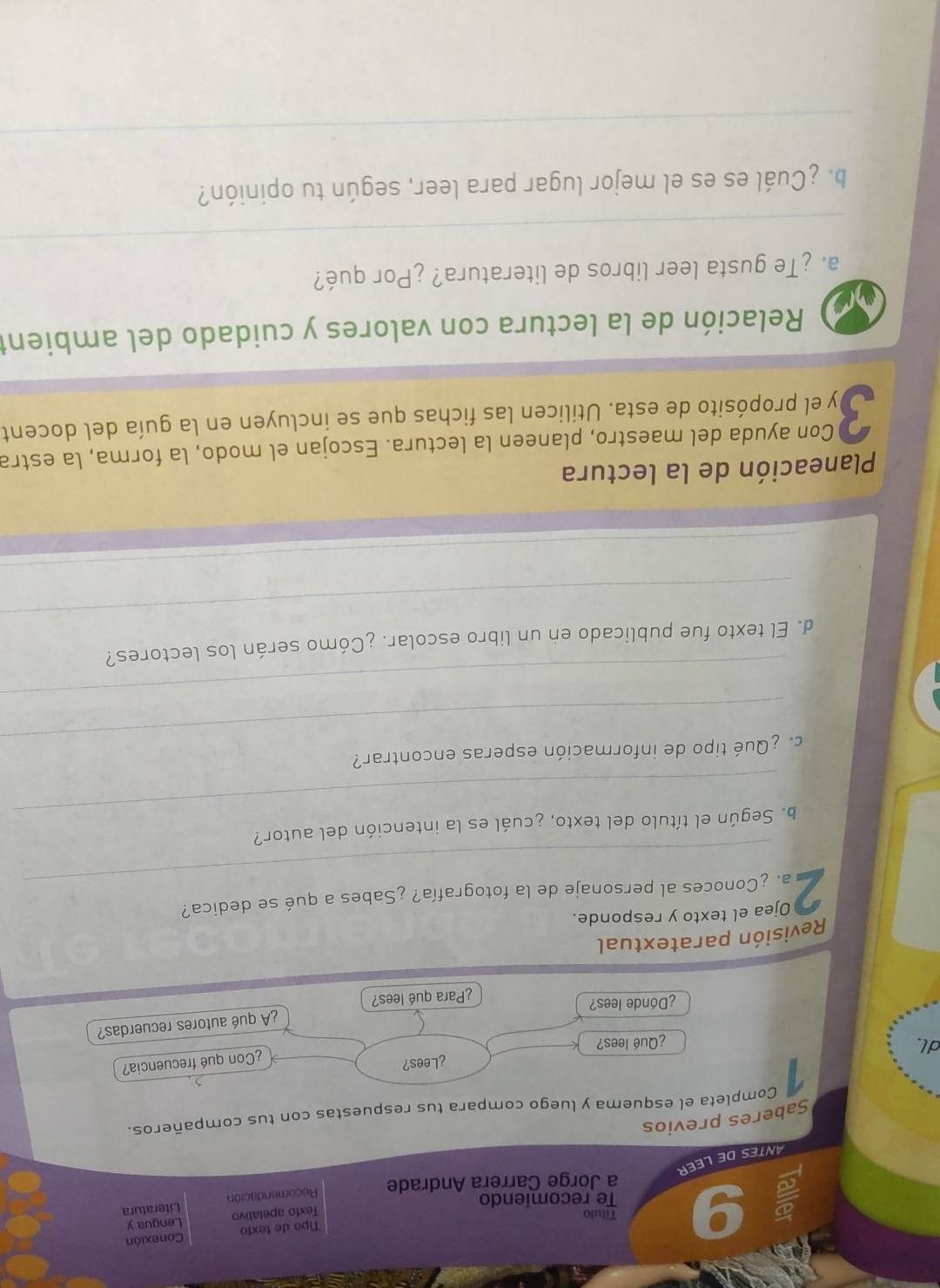 Título Tipo de texto Lengua y Conexión 
Texto apelativo 
Te recomiendo 
a Jorge Carrera Andrade Recomendación Literatura 
ANTESDE LEER 
Saberes previos 
Completa el esquema y luego compara tus respuestas con tus compañeros. 
¿Lees? 
¿Con qué frecuencia? 
dl. ¿Qué lees? 
¿Donde lees? 
¿Para qué lees? ¿A qué autores recuerdas? 
Revisión paratextual 
Ojea el texto y responde. 
_ 
2 a. ¿Conoces al personaje de la fotografía? ¿Sabes a qué se dedica? 
_ 
b. Según el título del texto, ¿cuál es la intención del autor? 
_ 
¿ Qué tipo de información esperas encontrar? 
_ 
_ 
d. El texto fue publicado en un libro escolar. ¿Cómo serán los lectores? 
_ 
Planeación de la lectura 
Con ayuda del maestro, planeen la lectura. Escojan el modo, la forma, la estra 
3 Dy el propósito de esta. Utilicen las fichas que se incluyen en la guía del docent 
Relación de la lectura con valores y cuidado del ambient 
_ 
a. ¿Te gusta leer libros de literatura? ¿Por qué? 
b. ¿Cuál es es el mejor lugar para leer, según tu opinión? 
_