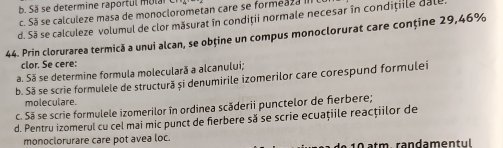 term i e ra rt l o l
c. Sã se calculeze masa de monoclorometan care se formeaza III
d. Sã se calculeze volumul de clor măsurat în condiții normale necesar în condițile dall
44. Prin clorurarea termică a unui alcan, se obține un compus monoclorurat care conține 29,46%
clor. Se cere:
a. Să se determine formula moleculară a alcanului;
b. Să se scrie formulele de structură si denumirile izomerilor care corespund formulei
moleculare.
c. Sã se scrie formulele izomerilor în ordinea scăderii punctelor de fierbere;
d. Pentru izomerul cu cel mai mic punct de fierbere să se scrie ecuațiile reacțiilor de
monoclorurare care pot avea loc. 10 atm. randamentul .