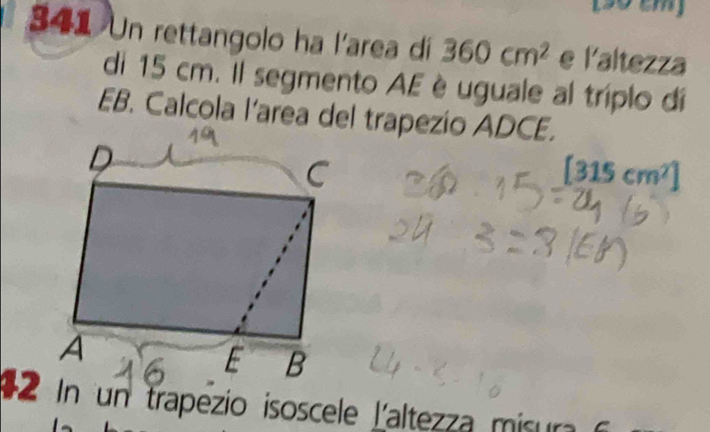 (30 cm) 
341 Un rettangolo ha l'area di 360cm^2 e l'altezza 
di 15 cm. Il segmento AE è uguale al triplo dí 
EB. Calcola l’area del trapezio ADCE. 
1 2 In un trapezio isoscele L'altezza misura