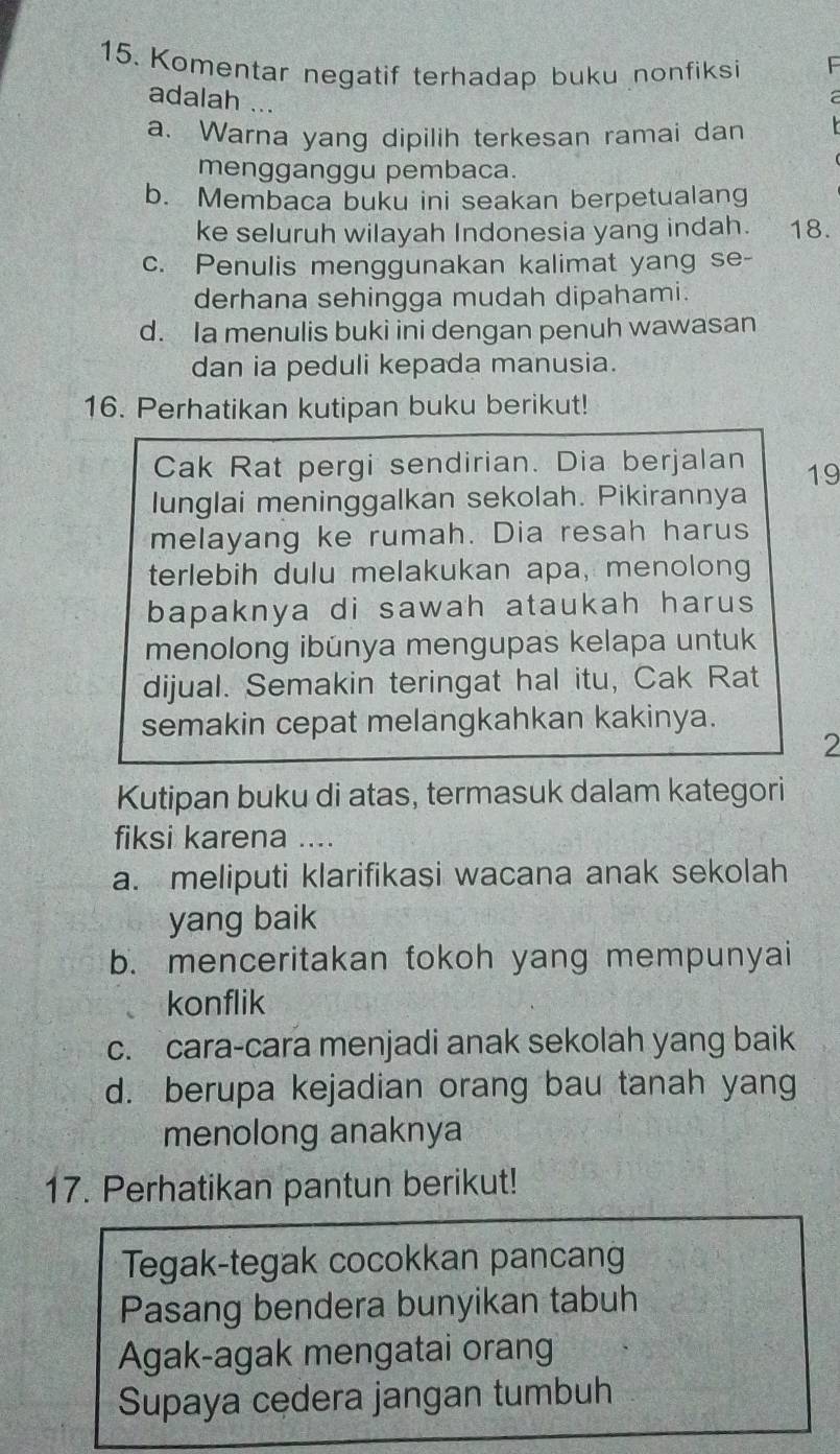 Komentar negatif terhadap buku nonfiksi
adalah ...
a
a. Warna yang dipilih terkesan ramai dan
mengganggu pembaca.
b. Membaca buku ini seakan berpetualang
ke seluruh wilayah Indonesia yang indah. 18.
c. Penulis menggunakan kalimat yang se-
derhana sehingga mudah dipahami.
d. Ia menulis buki ini dengan penuh wawasan
dan ia peduli kepada manusia.
16. Perhatikan kutipan buku berikut!
Cak Rat pergi sendirian. Dia berjalan 19
lunglai meninggalkan sekolah. Pikirannya
melayang ke rumah. Dia resah harus
terlebih dulu melakukan apa, menolong
bapaknya di sawah ataukah harus 
menolong ibünya mengupas kelapa untuk
dijual. Semakin teringat hal itu, Cak Rat
semakin cepat melangkahkan kakinya.
2
Kutipan buku di atas, termasuk dalam kategori
fiksi karena ....
a. meliputi klarifikasi wacana anak sekolah
yang baik
b. menceritakan tokoh yang mempunyai
konflik
c. cara-cara menjadi anak sekolah yang baik
d. berupa kejadian orang bau tanah yang
menolong anaknya
17. Perhatikan pantun berikut!
Tegak-tegak cocokkan pancang
Pasang bendera bunyikan tabuh
Agak-agak mengatai oran
Supaya cedera jangan tumbuh