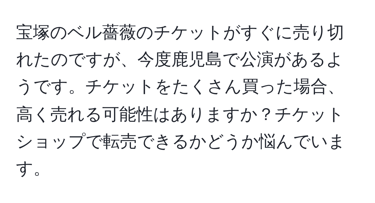 宝塚のベル薔薇のチケットがすぐに売り切れたのですが、今度鹿児島で公演があるようです。チケットをたくさん買った場合、高く売れる可能性はありますか？チケットショップで転売できるかどうか悩んでいます。