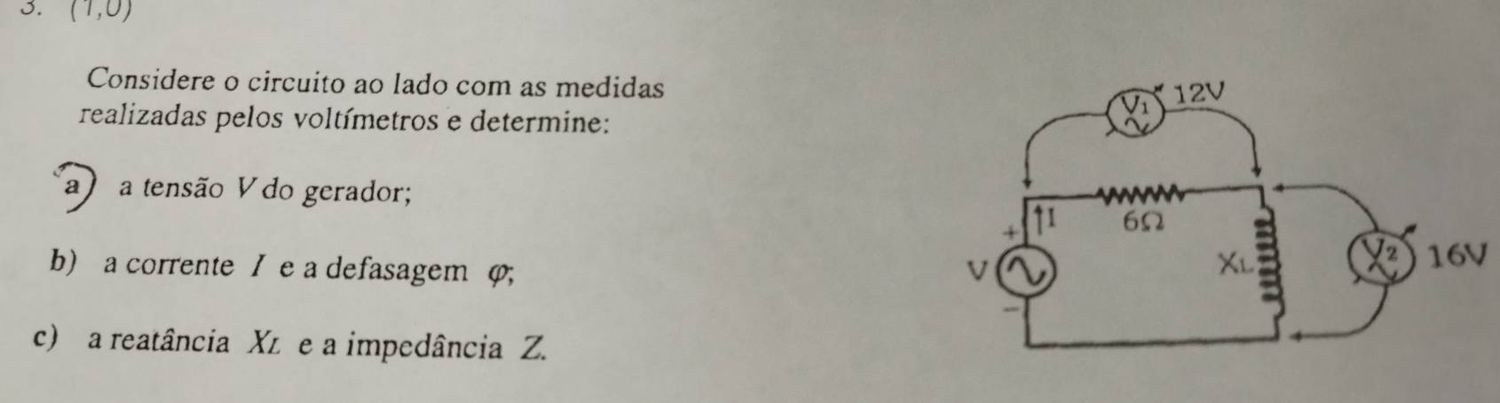 (1,0)
Considere o circuito ao lado com as medidas 
realizadas pelos voltímetros e determine: 
a a tensão V do gerador; 
b) a corrente / e a defasagem φ;
16V
c) a reatância Xz e a impedância Z.
