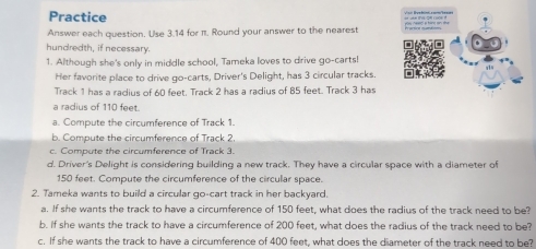 Practice 
Answer each question. Use 3.14 for π. Round your answer to the nearest 
hundredth, if necessary. 
1. Although she's only in middle school, Tameka loves to drive go-carts! 
Her favorite place to drive go-carts, Driver's Delight, has 3 circular tracks. 
Track 1 has a radius of 60 feet. Track 2 has a radius of 85 feet. Track 3 has 
a radius of 110 feet. 
a. Compute the circumference of Track 1. 
b. Compute the circumference of Track 2. 
c. Compute the circumference of Track 3. 
d. Driver's Delight is considering building a new track. They have a circular space with a diameter of
150 feet. Compute the circumference of the circular space. 
2. Tameka wants to build a circular qo-cart track in her backyard. 
a. If she wants the track to have a circumference of 150 feet, what does the radius of the track need to be? 
b. If she wants the track to have a circumference of 200 feet, what does the radius of the track need to be? 
c. If she wants the track to have a circumference of 400 feet, what does the diameter of the track need to be?