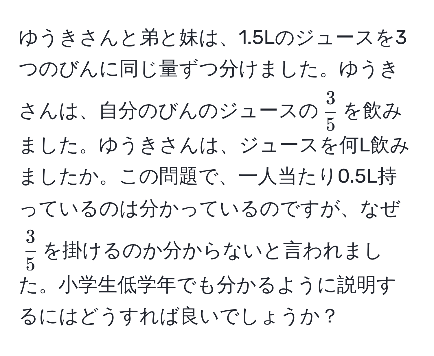 ゆうきさんと弟と妹は、1.5Lのジュースを3つのびんに同じ量ずつ分けました。ゆうきさんは、自分のびんのジュースの$ 3/5 $を飲みました。ゆうきさんは、ジュースを何L飲みましたか。この問題で、一人当たり0.5L持っているのは分かっているのですが、なぜ$ 3/5 $を掛けるのか分からないと言われました。小学生低学年でも分かるように説明するにはどうすれば良いでしょうか？