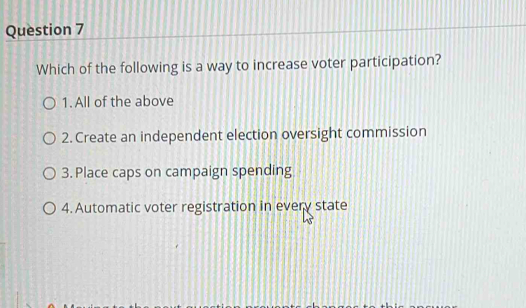 Which of the following is a way to increase voter participation?
1. All of the above
2. Create an independent election oversight commission
3. Place caps on campaign spending
4. Automatic voter registration in every state