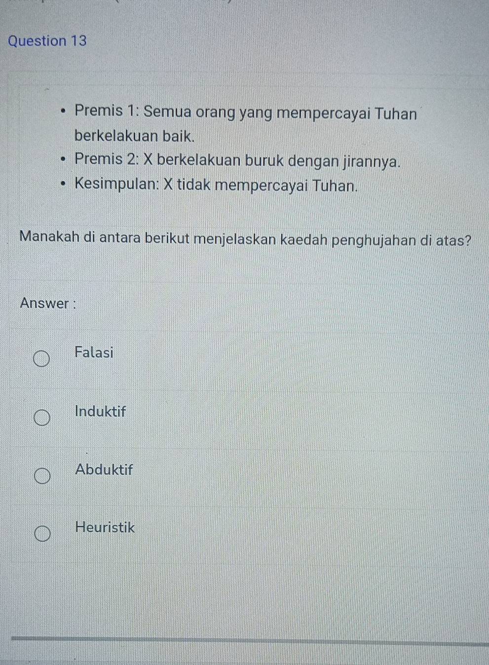 Premis 1: Semua orang yang mempercayai Tuhan
berkelakuan baik.
Premis 2: X berkelakuan buruk dengan jirannya.
Kesimpulan: X tidak mempercayai Tuhan.
Manakah di antara berikut menjelaskan kaedah penghujahan di atas?
Answer :
Falasi
Induktif
Abduktif
Heuristik