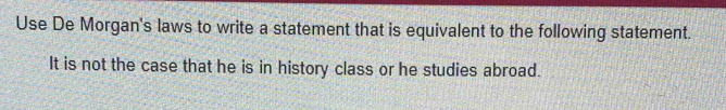 Use De Morgan's laws to write a statement that is equivalent to the following statement. 
It is not the case that he is in history class or he studies abroad.