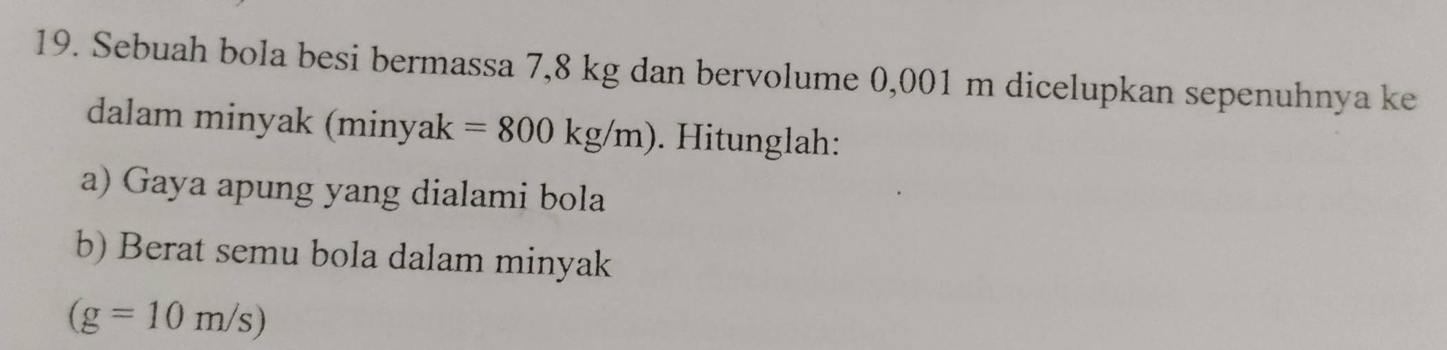 Sebuah bola besi bermassa 7,8 kg dan bervolume 0,001 m dicelupkan sepenuhnya ke 
dalam minyak (minyak . Hitunglah: 
a) Gaya apung yang dialami bola 
b) Berat semu bola dalam minyak
(g=10m/s)