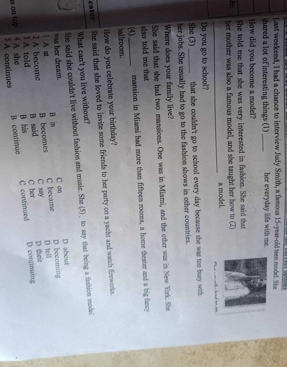 Last weekend, I had a chance to interview Judy Smith, a famous 15-year -old teen model. She
shared a lot of interesting things (1) _her everyday life with me.
How did you become a model?
She told me that she was very interested in fashion. She said that
ên her mother was also a famous model, and she taught her how to (2)
_
a model.
lu had to an
Do you go to school?
She (3) _that she couldn't go to school every day because she was too busy with
her jobs. She usually had to go to the fashion shows in other countries.
Where does your family live?
She said that she had two mansions. One was in Miami, and the other was in New York. She
also told me that
(4) _mansion in Miami had more than fifteen rooms, a home theater and a big fancy
ballroom.
How do you celebrate your birthday?
eater She said that she loved to invite some friends to her party on a yacht and watch fireworks.
What can't you live without?
She said she couldn't live without fashion and music. She (5)_ to say that being a fashion model
D about
was her dream. C on
B in
l A at
B becomes C became D becoming
2 A` become C say D tell
3 A told B said
C her D their
B continue C continued D continuing
s on top 4 A she B his
5 A continues