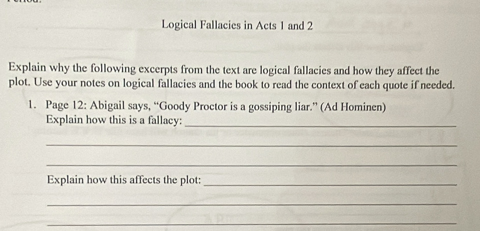 Logical Fallacies in Acts 1 and 2
Explain why the following excerpts from the text are logical fallacies and how they affect the 
plot. Use your notes on logical fallacies and the book to read the context of each quote if needed. 
1. Page 12: Abigail says, “Goody Proctor is a gossiping liar.” (Ad Hominen) 
Explain how this is a fallacy:_ 
_ 
_ 
Explain how this affects the plot:_ 
_ 
_