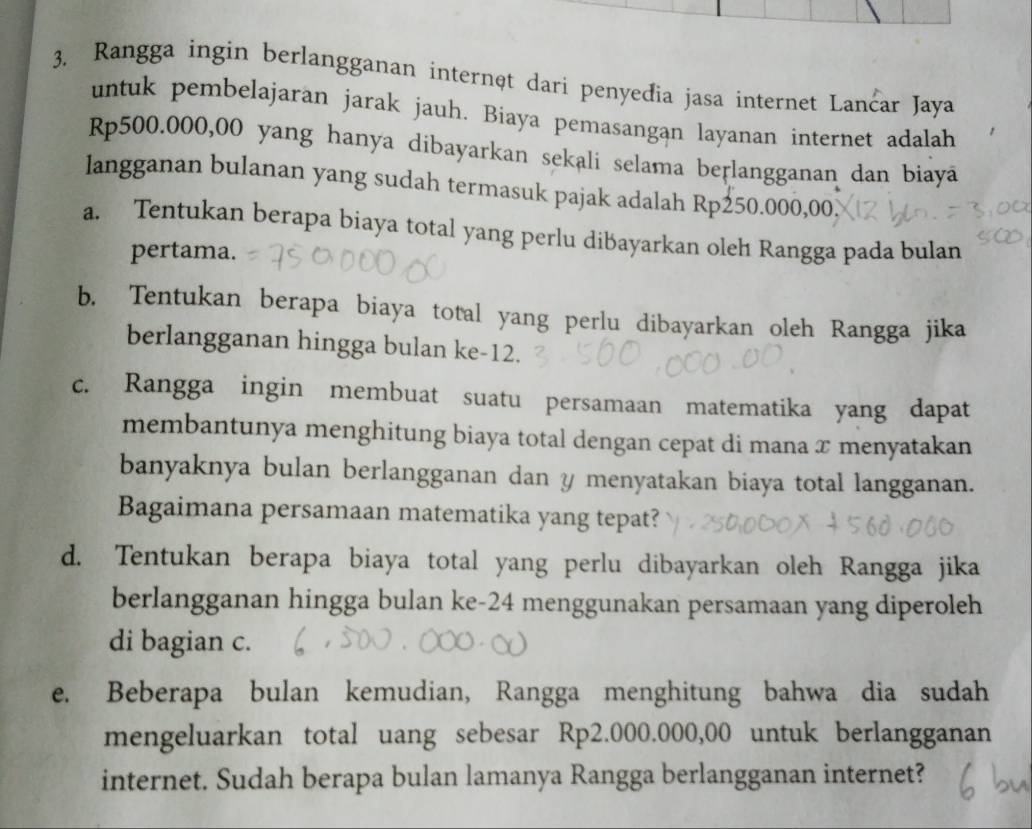 Rangga ingin berlangganan internęt dari penyeđia jasa internet Lančar Jaya 
untuk pembelajaran jarak jauh. Biaya pemasangan layanan internet adalah
Rp500.000,00 yang hanya dibayarkan sekali selama beṛlangganan dan biayā 
langganan bulanan yang sudah termasuk pajak adalah Rp250.000,00. 
a. Tentukan berapa biaya total yang perlu dibayarkan oleh Rangga pada bulan 
pertama. 
b. Tentukan berapa biaya total yang perlu dibayarkan oleh Rangga jika 
berlangganan hingga bulan ke -12. 
c. Rangga ingin membuat suatu persamaan matematika yang dapat 
membantunya menghitung biaya total dengan cepat di mana x menyatakan 
banyaknya bulan berlangganan dan y menyatakan biaya total langganan. 
Bagaimana persamaan matematika yang tepat? 
d. Tentukan berapa biaya total yang perlu dibayarkan oleh Rangga jika 
berlangganan hingga bulan ke- 24 menggunakan persamaan yang diperoleh 
di bagian c. 
e. Beberapa bulan kemudian, Rangga menghitung bahwa dia sudah 
mengeluarkan total uang sebesar Rp2.000.000,00 untuk berlangganan 
internet. Sudah berapa bulan lamanya Rangga berlangganan internet?