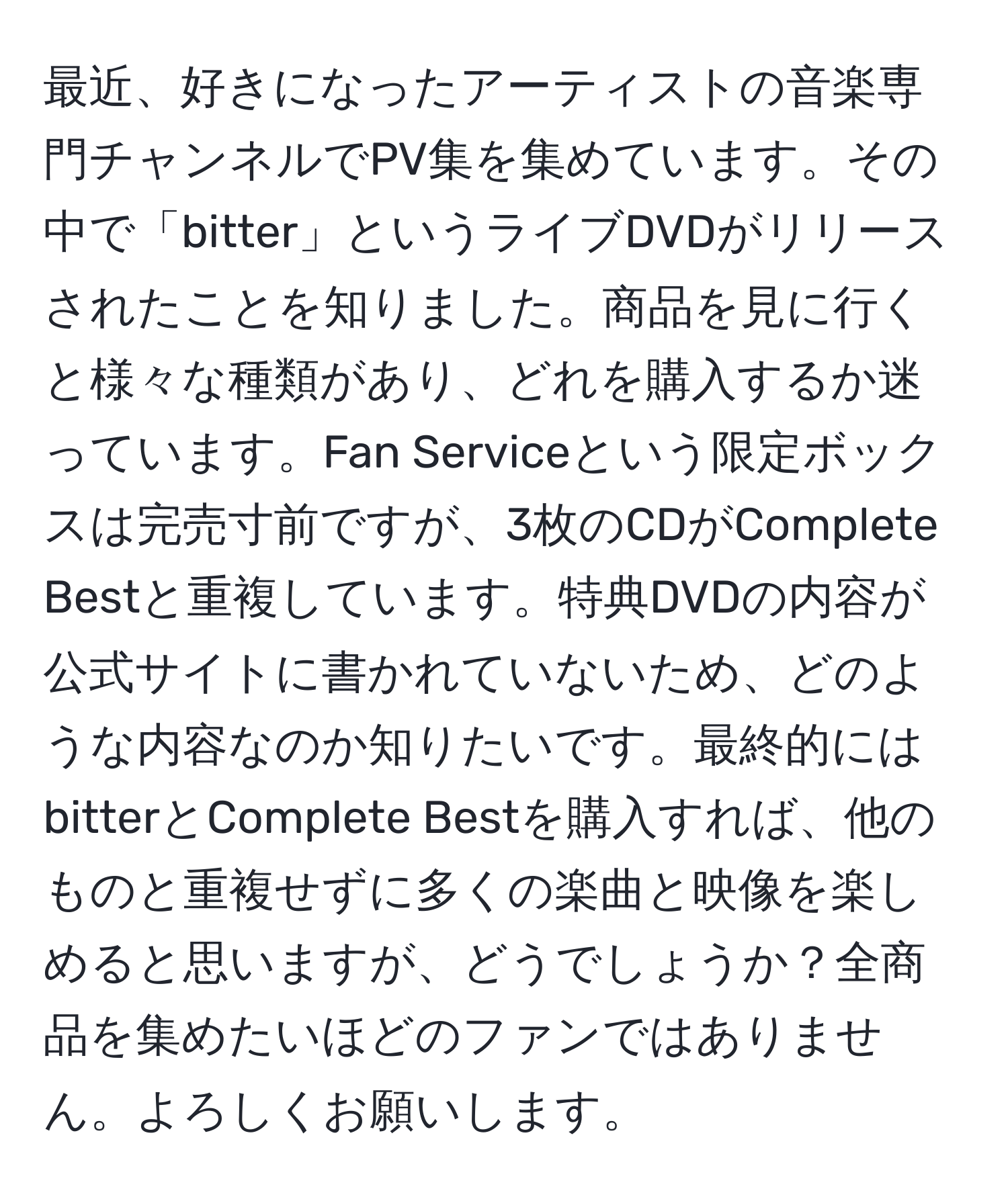 最近、好きになったアーティストの音楽専門チャンネルでPV集を集めています。その中で「bitter」というライブDVDがリリースされたことを知りました。商品を見に行くと様々な種類があり、どれを購入するか迷っています。Fan Serviceという限定ボックスは完売寸前ですが、3枚のCDがComplete Bestと重複しています。特典DVDの内容が公式サイトに書かれていないため、どのような内容なのか知りたいです。最終的にはbitterとComplete Bestを購入すれば、他のものと重複せずに多くの楽曲と映像を楽しめると思いますが、どうでしょうか？全商品を集めたいほどのファンではありません。よろしくお願いします。