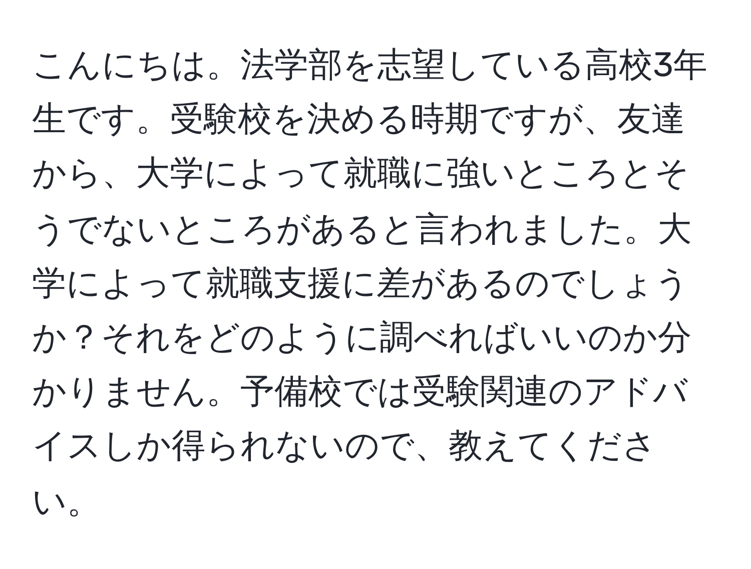 こんにちは。法学部を志望している高校3年生です。受験校を決める時期ですが、友達から、大学によって就職に強いところとそうでないところがあると言われました。大学によって就職支援に差があるのでしょうか？それをどのように調べればいいのか分かりません。予備校では受験関連のアドバイスしか得られないので、教えてください。