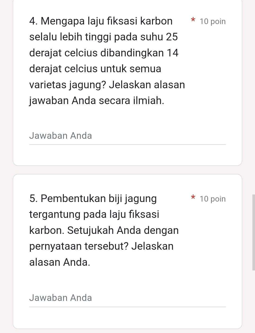 Mengapa laju fiksasi karbon 10 poin 
selalu lebih tinggi pada suhu 25
derajat celcius dibandingkan 14
derajat celcius untuk semua 
varietas jagung? Jelaskan alasan 
jawaban Anda secara ilmiah. 
Jawaban Anda 
5. Pembentukan biji jagung 10 poin 
tergantung pada laju fiksasi 
karbon. Setujukah Anda dengan 
pernyataan tersebut? Jelaskan 
alasan Anda. 
Jawaban Anda