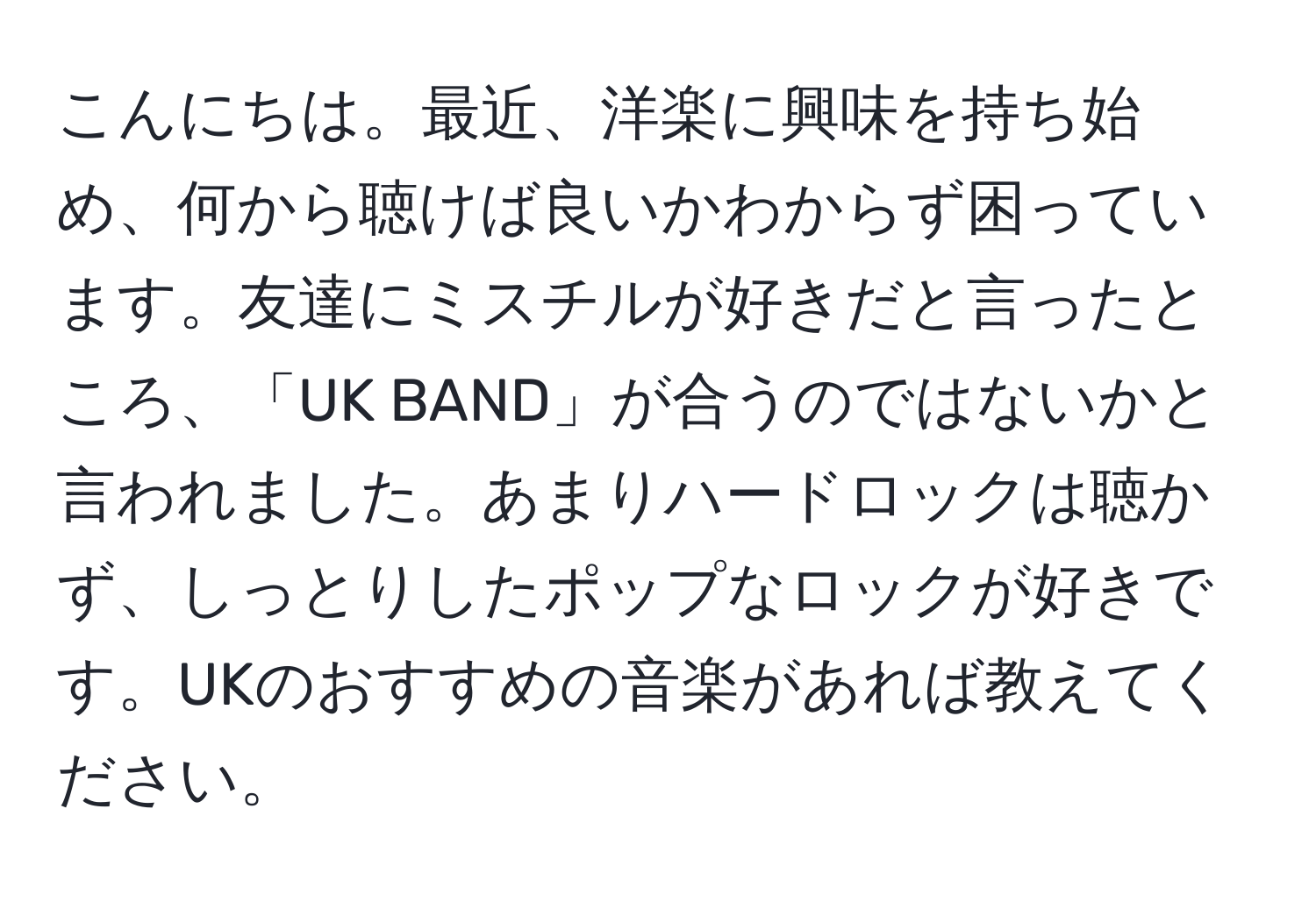 こんにちは。最近、洋楽に興味を持ち始め、何から聴けば良いかわからず困っています。友達にミスチルが好きだと言ったところ、「UK BAND」が合うのではないかと言われました。あまりハードロックは聴かず、しっとりしたポップなロックが好きです。UKのおすすめの音楽があれば教えてください。