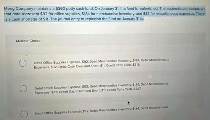 Meng Company maintains a $360 petty cash fund. On January 31, the fund is replenished. The accumulated receipts on
that date represent $92 for office supplies, $184 for merchandise inventory, and $32 for miscellaneous expenses. There
is a cash shortage of $11. The journal entry to replenish the fund on January 31 is:
Multiple Choice
Debit Office Supplies Expense, $92; Debit Merchandise Inventory, $184; Debit Miscellaneous
Expenses, $32; Debit Cash Over and Short, $11; Credit Petty Cash, $319.
Debit Office Supplies Expense, $92; Debit Merchandise Inventory, $184; Debit Miscellaneous
Expenses, $32; Credit Cash Over and Short, $11; Credit Petty Cash, $297.
Debit Office Supplies Expense, $92; Debit Merchandise Inventory, $184; Debit Miscellaneous