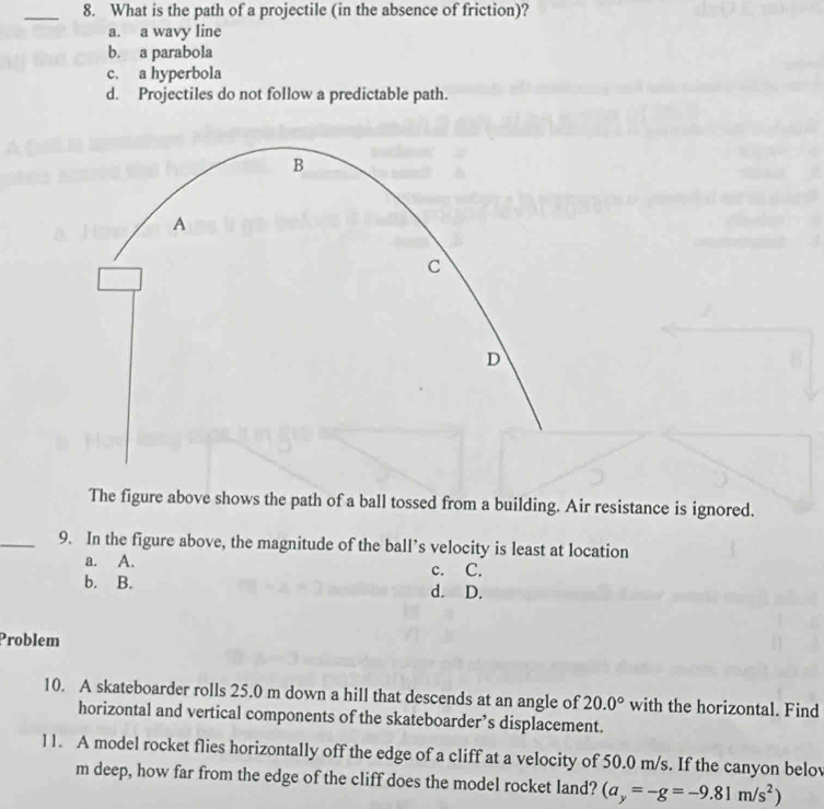 What is the path of a projectile (in the absence of friction)?
a. a wavy line
b. a parabola
c. a hyperbola
d. Projectiles do not follow a predictable path.
B
A
c
D
The figure above shows the path of a ball tossed from a building. Air resistance is ignored.
_9. In the figure above, the magnitude of the ball’s velocity is least at location
a. A. c. C.
b. B. d. D.
Problem
10. A skateboarder rolls 25.0 m down a hill that descends at an angle of 20.0° with the horizontal. Find
horizontal and vertical components of the skateboarder’s displacement.
11. A model rocket flies horizontally off the edge of a cliff at a velocity of 50.0 m/s. If the canyon belov
m deep, how far from the edge of the cliff does the model rocket land? (a_y=-g=-9.81m/s^2)