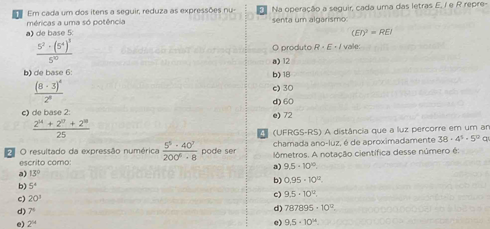 Em cada um dos itens a seguir, reduza as expressões nu- Na operação a seguir, cada uma das letras E, / e R repre-
méricas a uma só potência senta um algarismo:
a) de base 5:
(EI)^2=REI
frac 5^2· (5^4)^35^(10) O produto R· E · / vale:
a) 12
b) de base 6 : b) 18
frac (8· 3)^42^8
c) 30
d) 60
c) de base 2 : e) 72
 (2^(14)+2^(17)+2^(18))/25 
4 (UFRGS-RS) A distância que a luz percorre em um am
2 O resultado da expressão numérica  5^5· 40^7/200^6· 8  pode ser chamada ano-luz, é de aproximadamente 38· 4^5· 5^(12)q
escrito como: lômetros. A notação científica desse número é:
a) 9,5· 10^(10).
a) 13°
b) 0,95· 10^(12). 
b) 5^4
c) 20^3
c) 9,5· 10^(12).
d) 7^6
d) 787895· 10^(12).
e) 2^(14) e) 9,5· 10^(14).