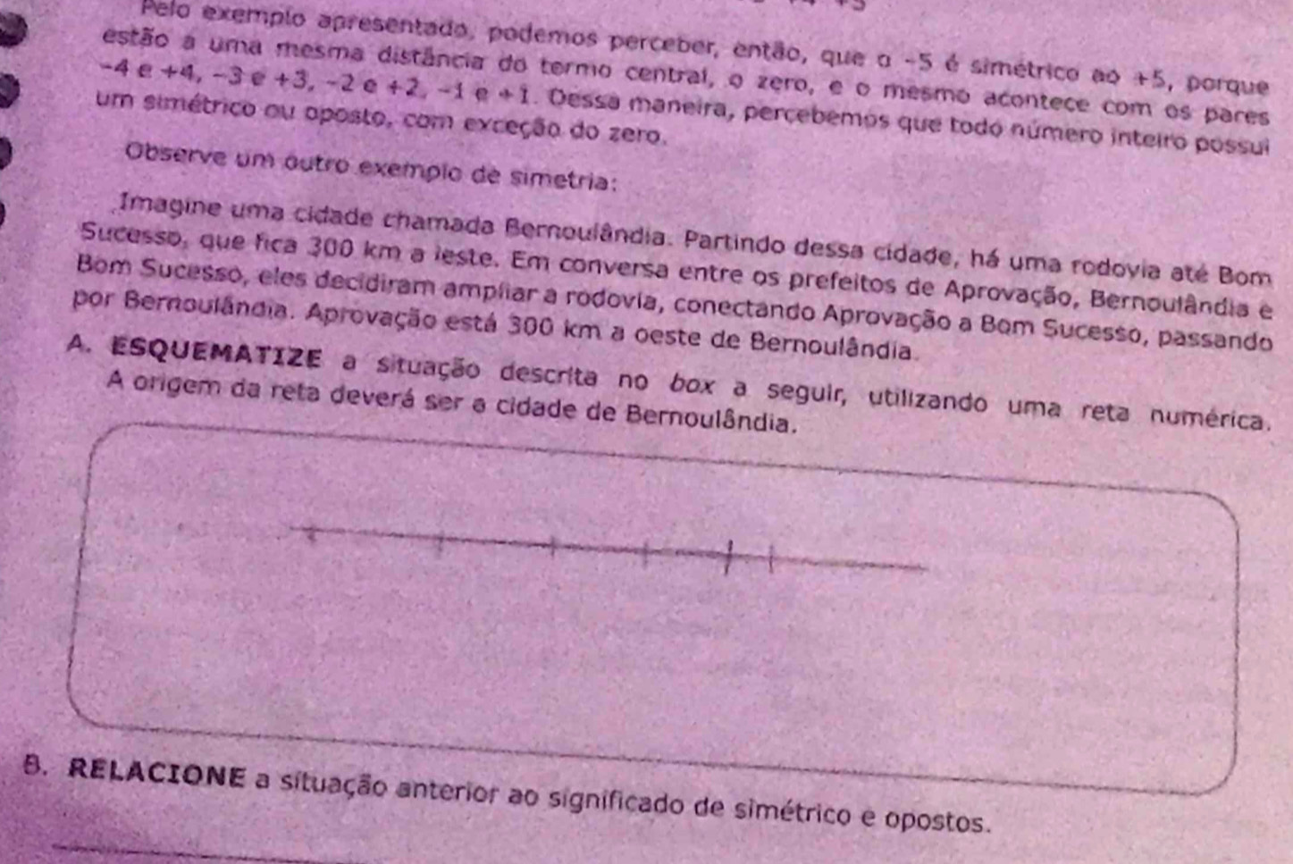 Pelo exemplo apresentado, podemos perceber, então, que o -5 é simétrico ao +5, porque 
estão a uma mesma distância do termo central, o zero, e o mesmo acontece com os pares
-4e+4, -3e+3, -2e+2, -1 e +1. Dessa maneira, percebemos que todo número inteiro possui 
um simétrico ou aposto, com exceção do zero. 
Observe um outro exempio de simetria: 
Imagine uma cidade chamada Bernoulândia. Partindo dessa cidade, há uma rodovia até Bom 
Sucesso, que fica 300 km a leste. Em conversa entre os prefeitos de Aprovação, Bernoulândia e 
Bom Sucesso, eles decidiram ampliar a rodovia, conectando Aprovação a Bom Sucesso, passando 
por Bernoulândia. Aprovação está 300 km a oeste de Bernoulândia. 
A. ESQUEMATIZE a situação descrita no box a seguir, utilizando uma reta numérica. 
A origem da reta deverá ser a cidade de Bernoulândia. 
B. RELACIONE a situação anterior ao significado de simétrico e opostos.