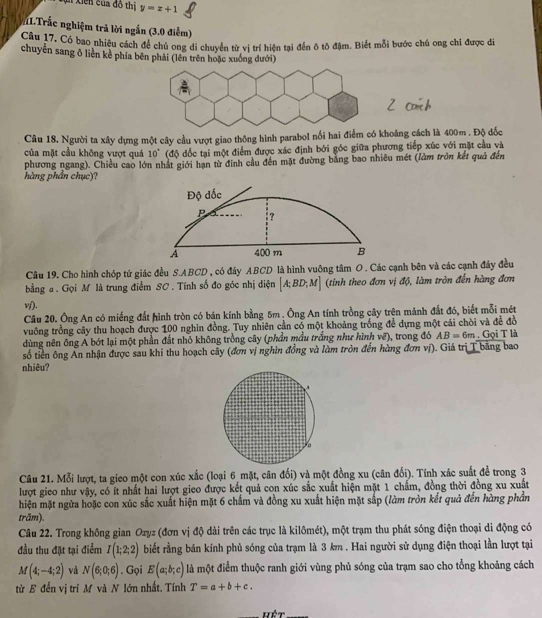 in Xiến của đô thị y=x+1
I.Trắc nghiệm trả lời ngắn (3.0 điểm)
Câu 17. Có bao nhiệu cách để chú ong di chuyền từ vị trí hiện tại đến ô tô đậm. Biết mỗi bước chú ong chi được di
chuyển sang ô liền kề phía bên phải (lên trên hoặc xuống dưới)
Câu 18. Người ta xây dựng một cây cầu vượt giao thông hình parabol nối hai điểm có khoảng cách là 400m . Độ dốc
của mặt cầu không vượt quá 10° (độ đốc tại một điểm được xác định bởi góc giữa phương tiếp xúc với mặt cầu và
phương ngang). Chiều cao lớn nhất giới hạn từ đinh cầu đến mặt đường bằng bao nhiêu mét (làm tròn kết quả đến
hàng phần chục)?
Câu 19. Cho hình chóp tứ giác đều S.ABCD , có đáy ABCD là hình vuông tâm O . Các cạnh bên và các cạnh đáy đều
bằng a . Gọi M là trung điểm SC . Tính số đo góc nhị diện [A;BD;M] (tính theo đơn vị độ, làm tròn đến hàng đơn
vị).
Câu 20. Ông An có miếng đất hình tròn có bán kính bằng 5m. Ông An tính trồng cây trên mảnh đất đó, biết mỗi mét
vuông trồng cây thu hoạch được 100 nghìn đồng. Tuy nhiên cần có một khoảng trống để dựng một cái chòi và đề đồ
dùng nên ông A bót lại một phần đất nhỏ không trồng cây (phần mầu trắng như hình vẽ), trong đó AB=6m. Gọi T là
số tiền ông An nhận được sau khi thu hoạch cây (đơn vị nghìn đồng và làm tròn đến hàng đơn vị). Giá trị T bằng bao
nhiêu?
Câu 21. Mỗi lượt, ta gieo một con xúc xắc (loại 6 mặt, cân đối) và một đồng xu (cân đối). Tính xác suất để trong 3
lượt gieo như vậy, có ít nhất hai lượt gieo được kết quả con xúc sắc xuất hiện mặt 1 chấm, đồng thời đồng xu xuất
hiện mặt ngửa hoặc con xúc sắc xuất hiện mặt 6 chấm và đồng xu xuất hiện mặt sắp (làm tròn kết quả đến hàng phần
trăm).
Câu 22. Trong không gian Oxyz (đơn vị độ dài trên các trục là kilômét), một trạm thu phát sóng điện thoại di động có
đầu thu đặt tại điểm I(1;2;2) biết rằng bán kính phủ sóng của trạm là 3 km . Hai người sử dụng điện thoại lần lượt tại
M(4;-4;2) và N(6;0;6). Gọi E(a;b;c) là một điểm thuộc ranh giới vùng phủ sóng của trạm sao cho tổng khoảng cách
từ E đến vị trí M và N lớn nhất. Tính T=a+b+c.
hét