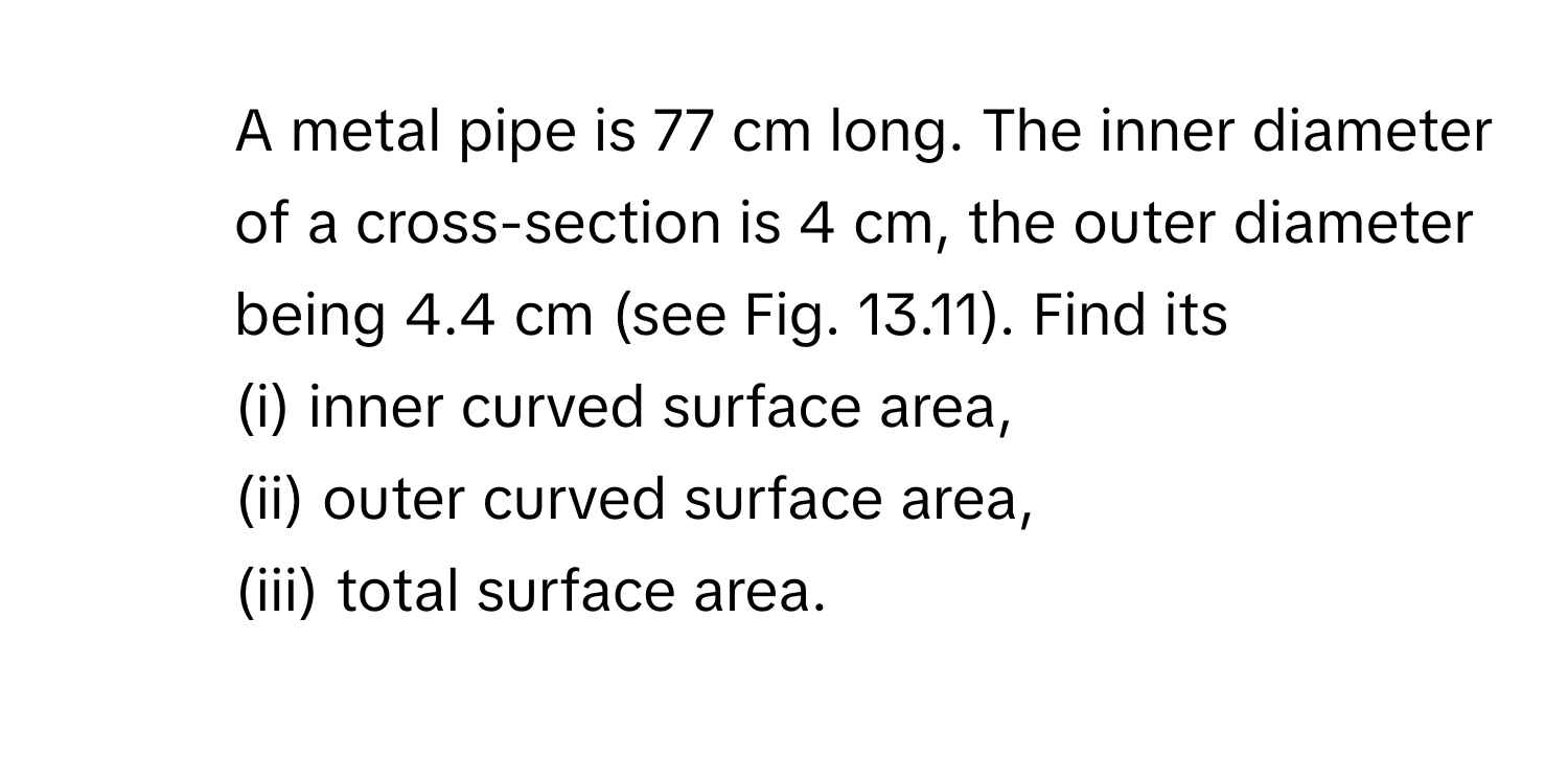 A metal pipe is 77 cm long. The inner diameter of a cross-section is 4 cm, the outer diameter being 4.4 cm (see Fig. 13.11). Find its 
(i) inner curved surface area,
(ii) outer curved surface area,
(iii) total surface area.