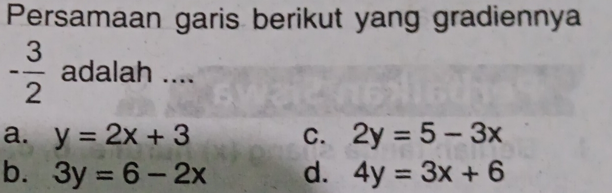 Persamaan garis berikut yang gradiennya
- 3/2  adalah ....
a. y=2x+3 C. 2y=5-3x
b. 3y=6-2x d. 4y=3x+6