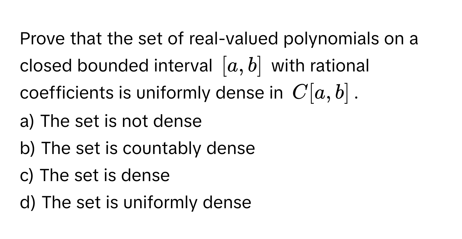 Prove that the set of real-valued polynomials on a closed bounded interval $[a,b]$ with rational coefficients is uniformly dense in $C[a,b]$. 
a) The set is not dense 
b) The set is countably dense 
c) The set is dense 
d) The set is uniformly dense