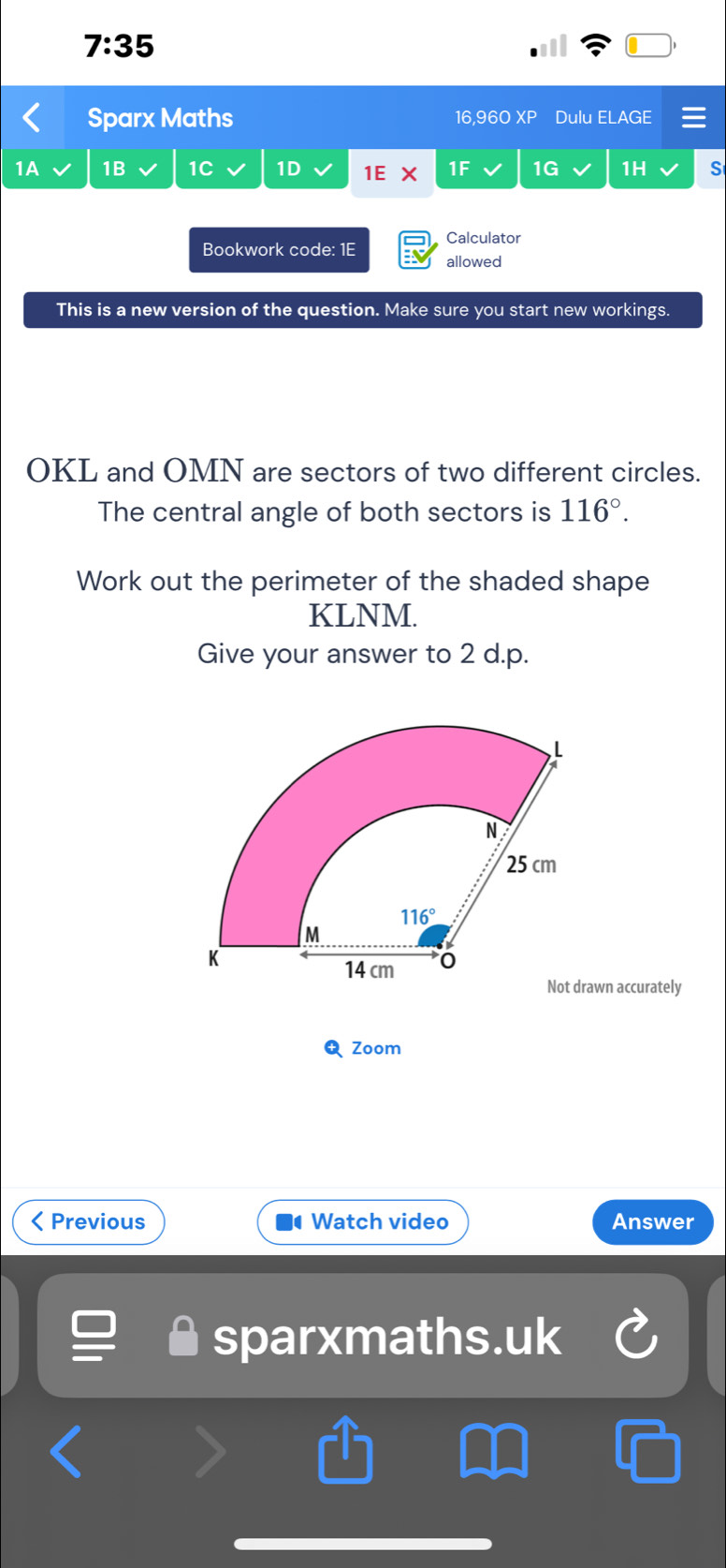 7:35
Sparx Maths 16,960 XP Dulu ELAGE
1B 1C 1D 1E * 1F 1G 1H S
Calculator
Bookwork code: 1E
allowed
This is a new version of the question. Make sure you start new workings.
OKL and OMN are sectors of two different circles.
The central angle of both sectors is 116°.
Work out the perimeter of the shaded shape
KLNM.
Give your answer to 2 d.p.
awn accurately
Zoom
< Previous  Watch video Answer
sparxmaths.uk