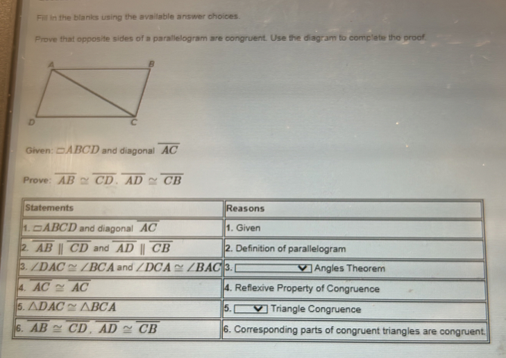 Fill in the blanks using the available answer choices.
Prove that opposite sides of a parallelogram are congruent. Use the diagram to complete the proof.
Given: □ ABCD and diagonal overline AC
Prove: overline AB≌ overline CD.overline AD≌ overline CB