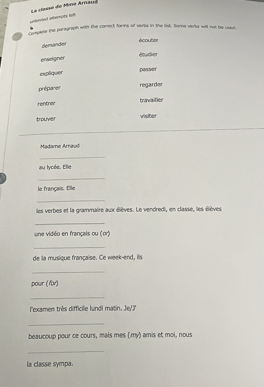 La classe de Mme Arnaud
unlimited attempts left
Complete the paragraph with the correct forms of verbs in the list. Some verbs will not be used.
écouter
demander
étudier
enseigner
expliquer passer
préparer
regarder
travailler
rentrer
trouver visiter
Madame Arnaud
_
au lycée. Elle
_
le français. Elle
_
les verbes et la grammaire aux élèves. Le vendredi, en classe, les élèves
_
une vidéo en français ou (or)
_
de la musique française. Ce week-end, ils
_
pour (for)
_
l'examen très difficile lundi matin. Je/J'
_
beaucoup pour ce cours, mais mes (my) amis et moi, nous
_
la classe sympa.