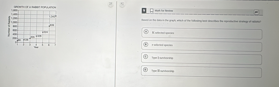 a
GROWTH OF A RABBIT POPULATION
1,600 9 Mark for Review
ML
1,400
1.342°
1,200 Based on the data in the graph, which of the following best describes the reproductive strategy of rabbits?
3 1,000
800
339
600 ●524 K-selected species
400 · 328
200 80 • 128
0 r-selected species
2 3 < 5 6 1
Year
Type I survivorship
D) Type II survivorship