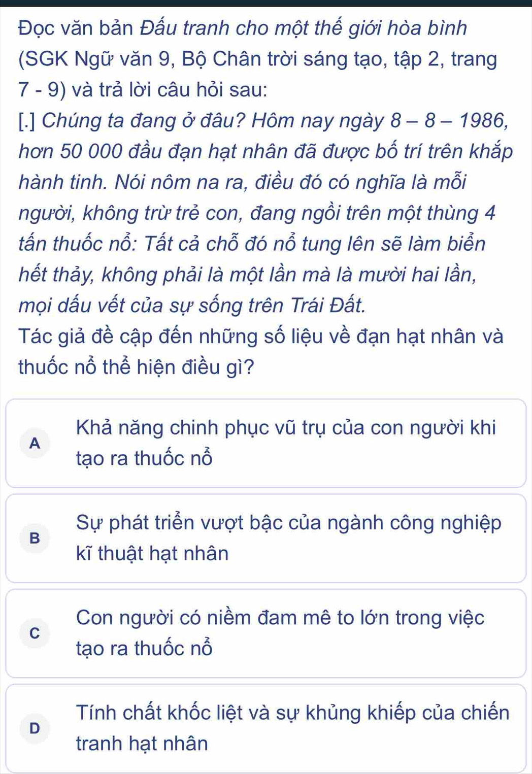 Đọc văn bản Đấu tranh cho một thế giới hòa bình
(SGK Ngữ văn 9, Bộ Chân trời sáng tạo, tập 2, trang
7 - 9) và trả lời câu hỏi sau:
[.] Chúng ta đang ở đâu? Hôm nay ngày 8-8-1986, 
hơn 50 000 đầu đạn hạt nhân đã được bố trí trên khắp
hành tinh. Nói nôm na ra, điều đó có nghĩa là mỗi
kgười, không trừ trẻ con, đang ngồi trên một thùng 4
tấn thuốc nổ: Tất cả chỗ đó nổ tung lên sẽ làm biển
hết thảy, không phải là một lần mà là mười hai lần,
mọi dấu vết của sự sống trên Trái Đất.
Tác giả đề cập đến những số liệu về đạn hạt nhân và
thuốc nổ thể hiện điều gì?
Khả năng chinh phục vũ trụ của con người khi
A
tạo ra thuốc nổ
Sự phát triển vượt bậc của ngành công nghiệp
B
kĩ thuật hạt nhân
Con người có niềm đam mê to lớn trong việc
C
tạo ra thuốc nổ
Tính chất khốc liệt và sự khủng khiếp của chiến
D
tranh hạt nhân