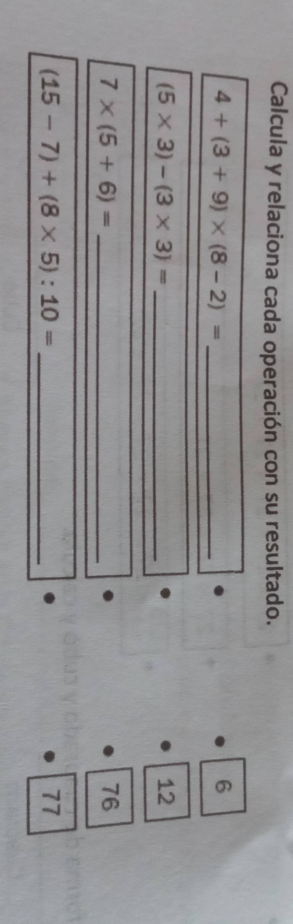 Calcula y relaciona cada operación con su resultado. 
_ 4+(3+9)* (8-2)=
6
(5* 3)-(3* 3)= _
12
7* (5+6)= _
76
(15-7)+(8* 5):10= _
77