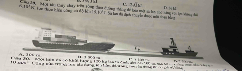 B. 36V3 kJ. C. 12sqrt(3)kJ. D. 36 kJ.
Câu 29. Một tàu thủy chạy trên sông theo đường thẳng để kéo một sả lan chở hàng với lực không đổi
6.10^3N lực thực hiện công có độ lớn 15.10^6J. Sà lan đã dịch chuyển được một đoạn bằng
vector F_k
A. 300 m. B. 3 000 m C. 1 500 m D. 2 500 m. Một hòn đá có khối lượng 120 kg lăn từ đinh dốc dài 100 m, cao 40 m xuống chân đốc. Lá y
10m/s^2. Công của trọng lực tác dụng lên hòn đá trong chuyển động đó có giá trị bằng