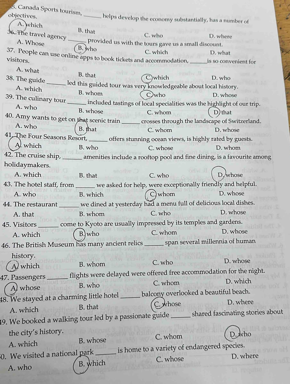 Canada Sports tourism
objectives. _helps develop the economy substantially, has a number of
A. which B. that
36. The travel agency
_
C. who D. where
provided us with the tours gave us a small discount.
A. Whose B. who
C. which D. what
37. People can use online apps to book tickets and accommodation, _is so convenient for
visitors.
A. what B. that
38. The guide
C.)which D. who
_led this guided tour was very knowledgeable about local history.
A. which B. whom D. whose
Cwho
39. The culinary tour _included tastings of local specialities was the highlight of our trip.
A. who B. whose C. whom D) that
40. Amy wants to get on that scenic train _crosses through the landscape of Switzerland.
A. who B. that C. whom D. whose
41, The Four Seasons Resort, _offers stunning ocean views, is highly rated by guests.
A which B. who C. whose D. whom
42. The cruise ship,_ amenities include a rooftop pool and fine dining, is a favourite among
holidaymakers.
A. which B. that C. who D, whose
43. The hotel staff, from _we asked for help, were exceptionally friendly and helpful.
A. who B. which C)whom D. whose
44. The restaurant _we dined at yesterday had a menu full of delicious local dishes.
A. that B. whom C. who D. whose
45. Visitors_ come to Kyoto are usually impressed by its temples and gardens.
A. which B. who C. whom D. whose
46. The British Museum has many ancient relics _span several millennia of human
history.
A which B. whom C. who D. whose
47. Passengers _flights were delayed were offered free accommodation for the night.
Al whose B. who C. whom
D. which
48. We stayed at a charming little hotel_ balcony overlooked a beautiful beach.
A. which B. that C. whose D. where
49. We booked a walking tour led by a passionate guide _shared fascinating stories about 
the city's history.
A. which B. whose C. whom
D. who
50. We visited a national park _is home to a variety of endangered species.
A. who B. which C. whose
D. where