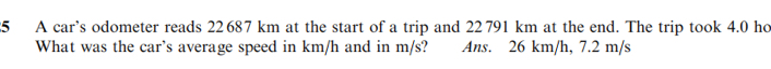 A car’s odometer reads 22687 km at the start of a trip and 22791 km at the end. The trip took 4.0 ho
What was the car’s average speed in km/h and in m/s? Ans. 26 km/h, 7.2 m/s