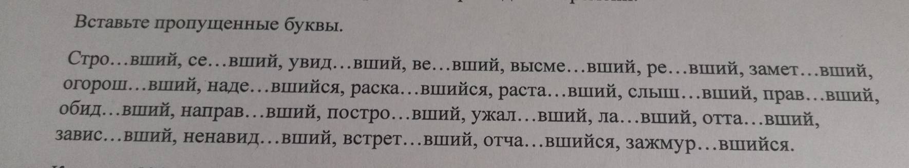 Вставыте пропушенные буквы. 
Стро..вший, се..вший, увид..вШий, ве..вШий, высме..вШий, ре..вШий, замет..вШий, 
огорош.вший, наде.вΙийся, раска..вШΙийся, раста..вΙιий, слыШп..вΙий, прав.вΙий, 
обидΕΚвший, направ…вий, постро…вШий, ужал.вШий, ла.вШий, отта.вший, 
завис.вШий, ненавид.вШий, встрет..вШий, отча..вШийся, зажмур..вΙΠийся.