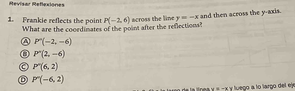 Revisar Reflexiones
1. Frankie reflects the point P(-2,6) across the line y=-x and then across the y-axis.
What are the coordinates of the point after the reflections?
A P''(-2,-6)
B P''(2,-6)
a P''(6,2)
D P''(-6,2)
de la línea v=-xy luego a lo largo del eje