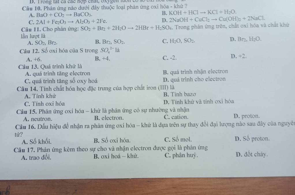 rong tát cá các nợp chất, oxygen lon  cc
Câu 10. Phản ứng nào dưới đây thuộc loại phản ứng oxi hóa - khứ ?
A. BaO+CO_2to BaCO_3.
B. KOH+HClto KCl+H_2O.
C. 2Al+Fe_2O_3to Al_2O_3+2Fe. D. 2NaOH+CuCl_2to Cu(OH)_2+2NaCl.
Câu 11. Cho phản ứng: SO_2+Br_2+2H_2Oto 2HBr+H_2SO_4. Trong phản ứng trên, chất oxi hóa và chất khử
lần lượt là D. Br_2,H_2O.
A. SO_2,Br_2. B. Br_2,SO_2. C. H_2O,SO_2.
Câu 12. Số oxi hóa của S trong SO_4^(2-)1a
A. +6. B. +4. C. -2. D. +2.
Câu 13. Quá trình khử là
A. quá trình tăng electron B. quá trình nhận electron
C. quá trình tăng số oxy hoá D. quá trình cho electron
Câu 14. Tính chất hóa học đặc trưng của hợp chất iron (III) là
A. Tính khử B. Tính bazo
C. Tính oxi hóa D. Tính khứ và tính 0xi hóa
Câu 15. Phản ứng oxi hóa - khử là phản ứng có sự nhường và nhận
A. neutron. B. electron. C. cation. D. proton.
Câu 16. Dấu hiệu để nhận ra phản ứng oxi hóa - khử là dựa trên sự thay đổi đại lượng nào sau đây của nguyên
tử?
A. Số khối. B. Số oxi hóa. C. Số mol. D. Số proton.
Câu 17. Phản ứng kèm theo sự cho và nhận electron được gọi là phản ứng
A. trao đổi. B. oxi hoá - khử. C. phân huỷ. D. đốt cháy.
