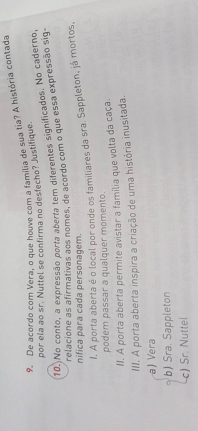 De acordo com Vera, o que houve com a família de sua tia? A história contada
por ela ao sr. Nuttel se confirma no desfecho? Justifique.
10. No conto, a expressão porta aberta tem diferentes significados. No caderno,
relacione as afirmativas aos nomes, de acordo com o que essa expressão sig-
nifica para cada personagem.
I. A porta aberta é o local por onde os familiares da sra. Sappleton, já mortos,
podem passar a qualquer momento.
II. A porta aberta permite avistar a família que volta da caça.
III. A porta aberta inspira a criação de uma história inusitada.
a) Vera
b) Sra. Sappleton
c) Sr. Nuttel